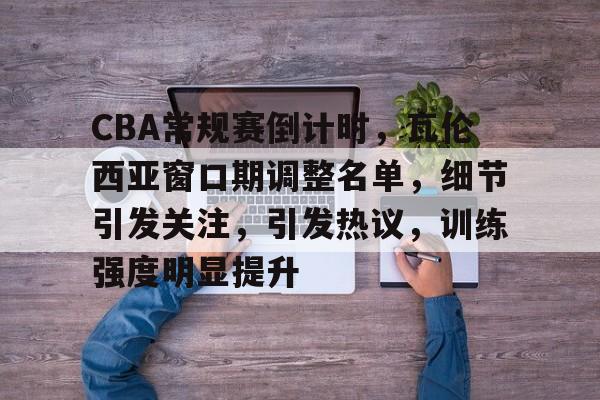 AYX-CBA常规赛倒计时，瓦伦西亚窗口期调整名单，细节引发关注，引发热议，训练强度明显提升的简单介绍