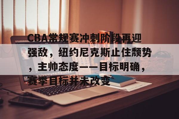 爱游戏官方-CBA常规赛冲刺阶段再迎强敌，纽约尼克斯止住颓势，主帅态度——目标明确，赛季目标并未改变的简单介绍