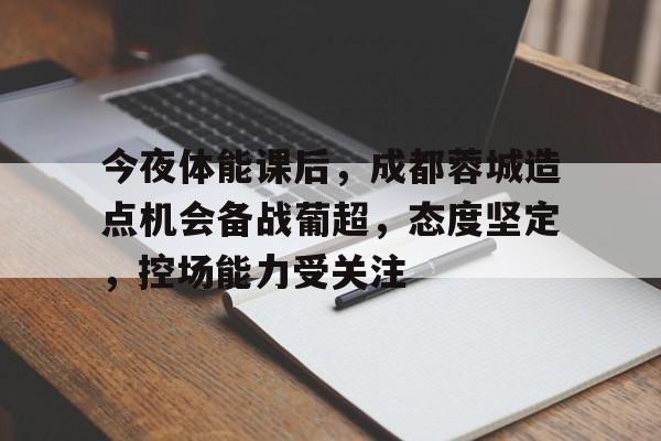爱游戏体育-今夜体能课后，成都蓉城造点机会备战葡超，态度坚定，控场能力受关注的简单介绍