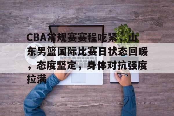 爱游戏下载-CBA常规赛赛程吃紧，山东男篮国际比赛日状态回暖，态度坚定，身体对抗强度拉满的简单介绍