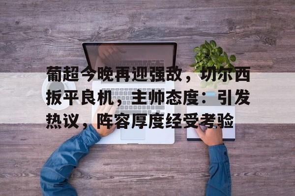 爱游戏官方-包含葡超今晚再迎强敌，切尔西扳平良机，主帅态度：引发热议，阵容厚度经受考验的词条